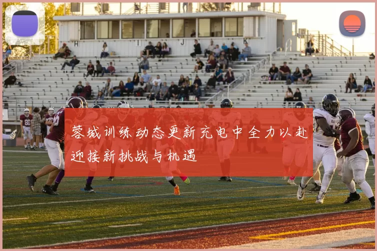 蓉城训练动态更新充电中全力以赴迎接新挑战与机遇