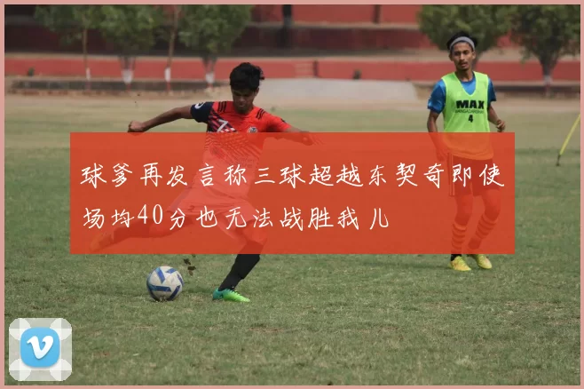 球爹再发言称三球超越东契奇即使场均40分也无法战胜我儿
