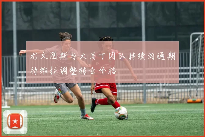 尤文图斯与大马丁团队持续沟通期待维拉调整转会价格