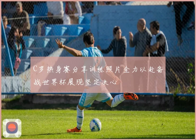 C罗热身赛分享训练照片全力以赴备战世界杯展现坚定决心