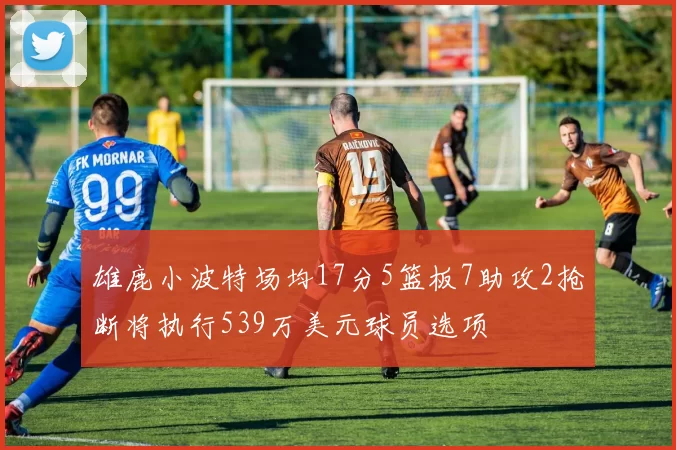 雄鹿小波特场均17分5篮板7助攻2抢断将执行539万美元球员选项