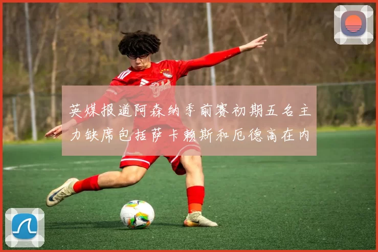 英媒报道阿森纳季前赛初期五名主力缺席包括萨卡赖斯和厄德高在内